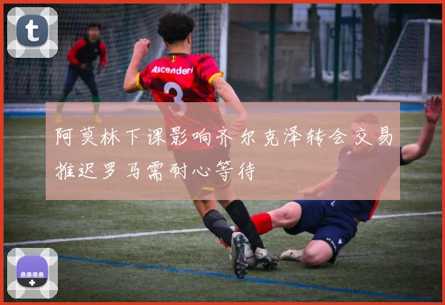 阿莫林下课影响齐尔克泽转会交易推迟罗马需耐心等待