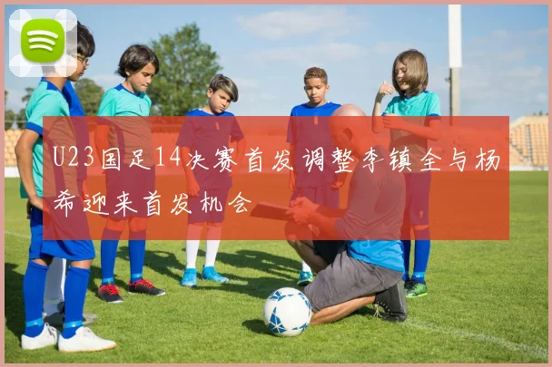 U23国足14决赛首发调整李镇全与杨希迎来首发机会