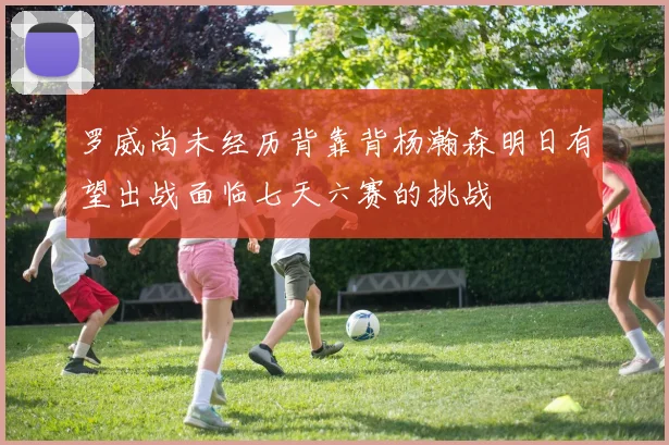 罗威尚未经历背靠背杨瀚森明日有望出战面临七天六赛的挑战