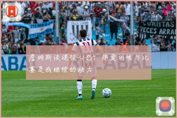 詹姆斯谈退役心态：热爱训练与比赛是我继续的动力