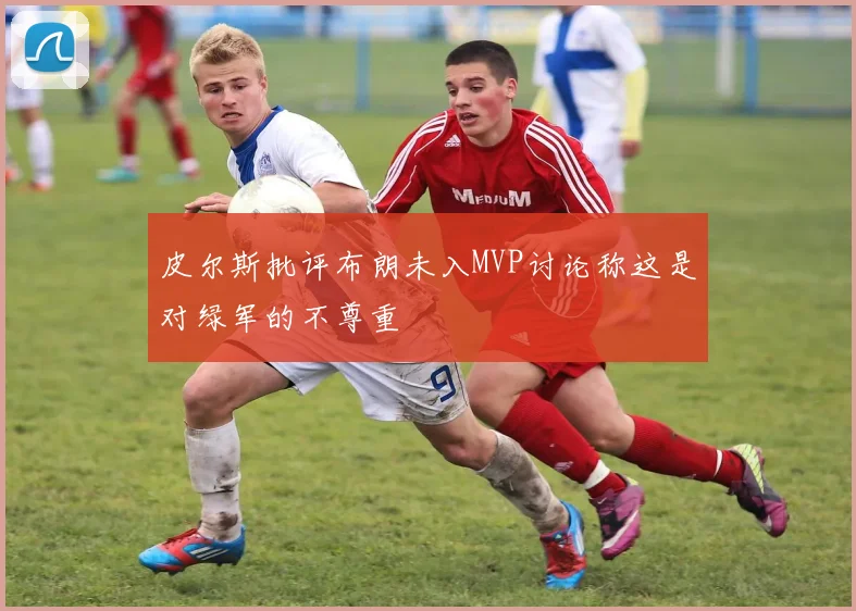 皮尔斯批评布朗未入MVP讨论称这是对绿军的不尊重