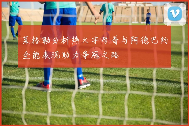 莱格勒分析热火字母哥与阿德巴约全能表现助力争冠之路