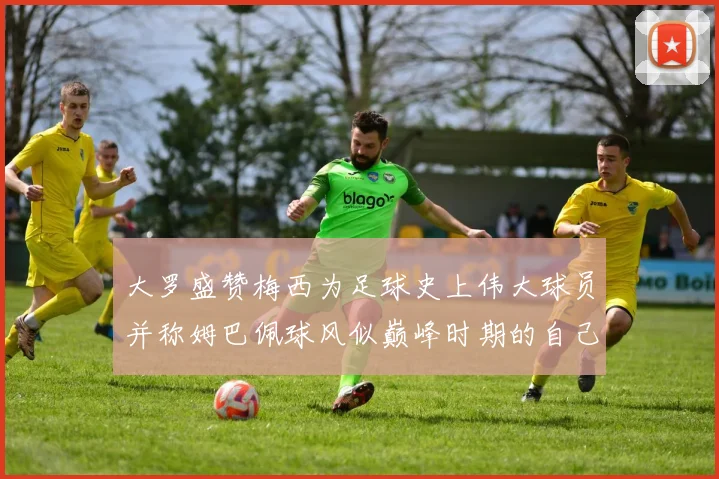 大罗盛赞梅西为足球史上伟大球员并称姆巴佩球风似巅峰时期的自己