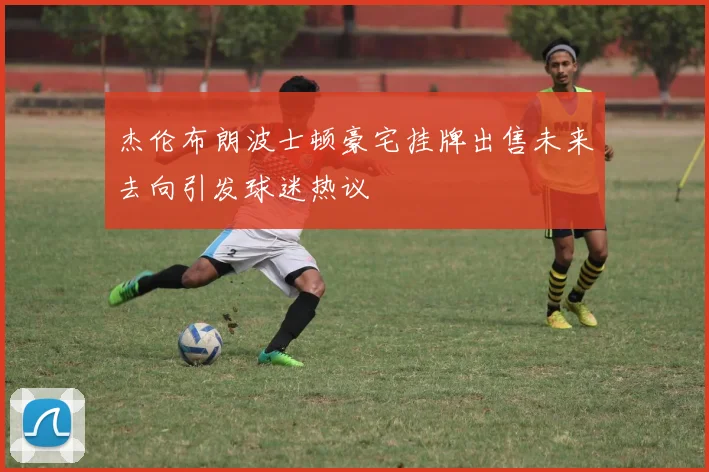杰伦布朗波士顿豪宅挂牌出售未来去向引发球迷热议