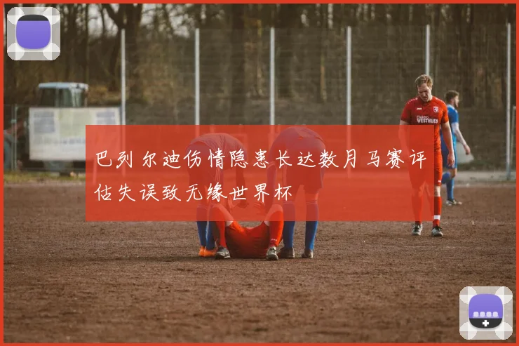 巴列尔迪伤情隐患长达数月马赛评估失误致无缘世界杯