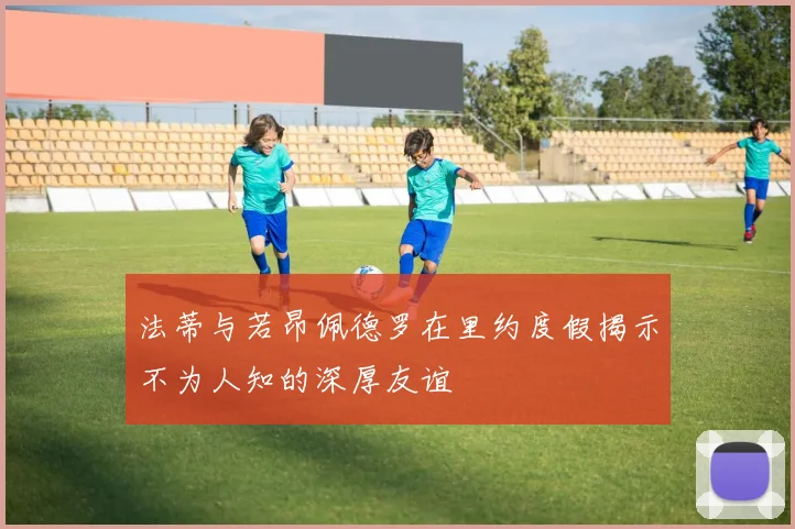 法蒂与若昂佩德罗在里约度假揭示不为人知的深厚友谊