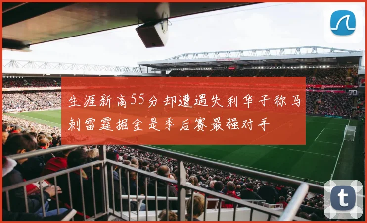生涯新高55分却遭遇失利华子称马刺雷霆掘金是季后赛最强对手