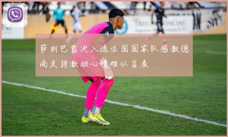 萨利巴首次入选法国国家队感激德尚支持激动心情难以言表