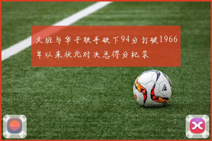 文班与华子联手砍下94分打破1966年以来状元对决总得分纪录