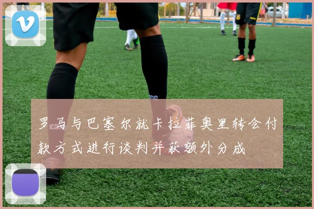罗马与巴塞尔就卡拉菲奥里转会付款方式进行谈判并获额外分成