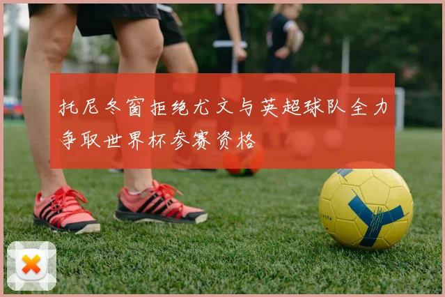 托尼冬窗拒绝尤文与英超球队全力争取世界杯参赛资格