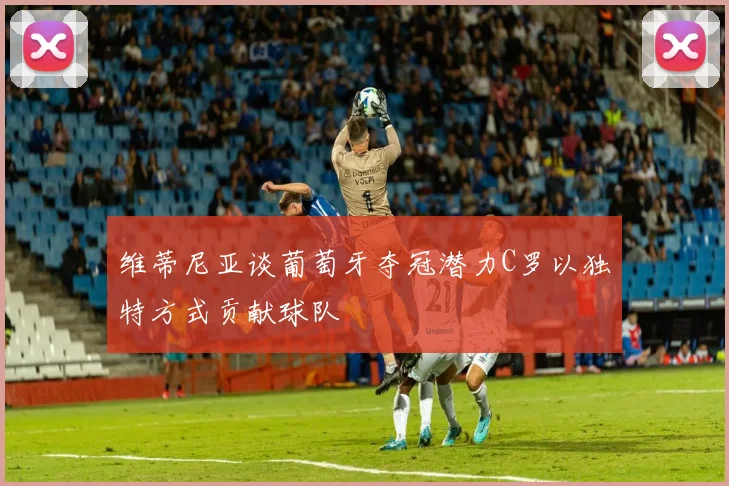 维蒂尼亚谈葡萄牙夺冠潜力C罗以独特方式贡献球队