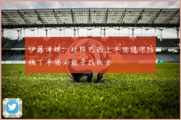 伊藤洋辉：对阵巴西上半场稳守防线下半场必能寻找机会