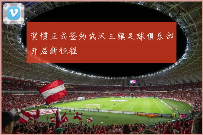 贺惯正式签约武汉三镇足球俱乐部开启新征程