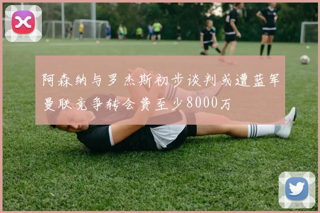 阿森纳与罗杰斯初步谈判或遭蓝军曼联竞争转会费至少8000万