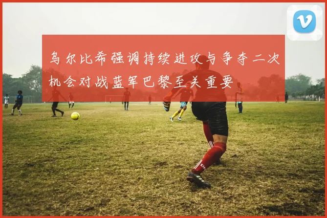 乌尔比希强调持续进攻与争夺二次机会对战蓝军巴黎至关重要
