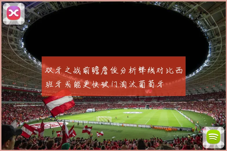 双牙之战前瞻詹俊分析锋线对比西班牙或能更快破门淘汰葡萄牙