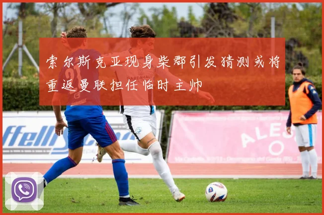 索尔斯克亚现身柴郡引发猜测或将重返曼联担任临时主帅