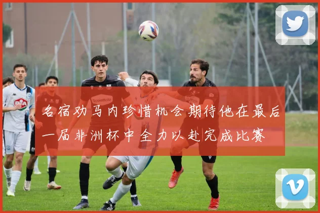 名宿劝马内珍惜机会期待他在最后一届非洲杯中全力以赴完成比赛